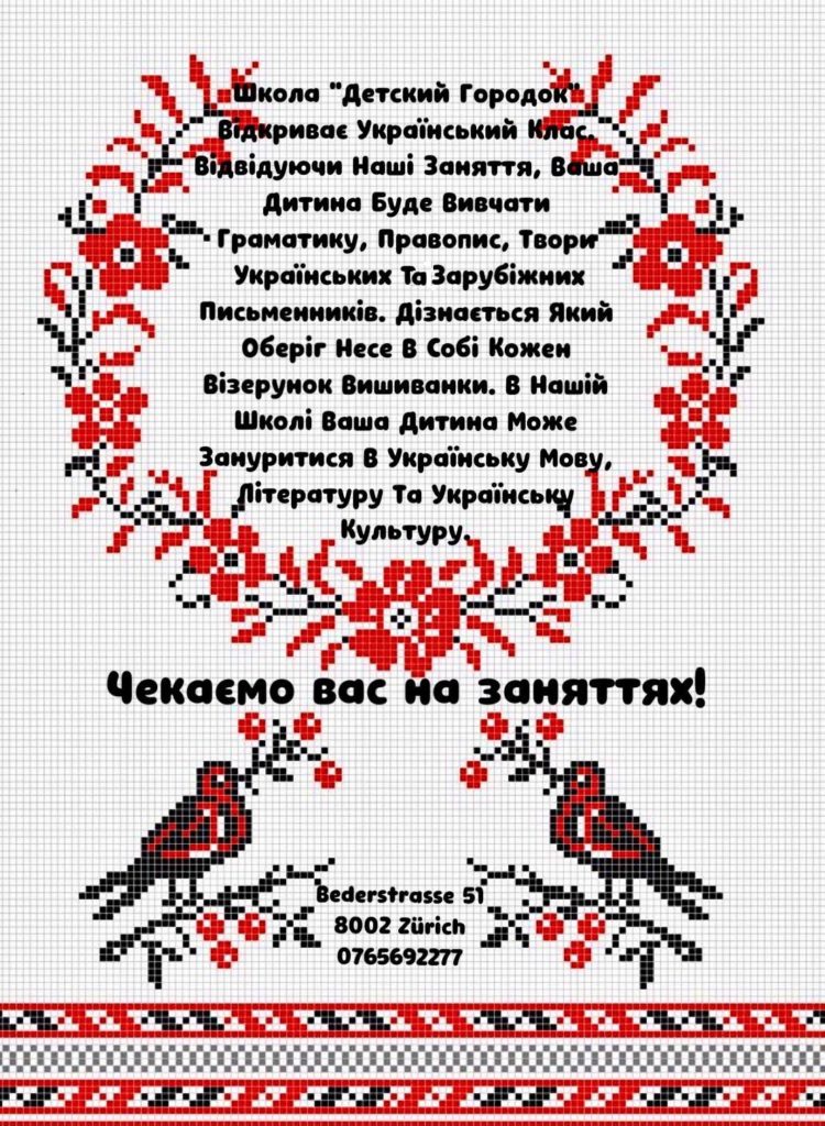 Відвідуючи наші заняття, ваша дитина буде вивчати граматику, правопис, твори українських та зарубіжних письменників, дізнається який оберіг несе в собі кожен візерунок вишиванки. А нашій школі ваша дитина може зануритися в українську мову, літературу та українську культуру.
Чекаємо вас на заняттях!

Bederstrasse 51
8002 Zürich
076 569 22 77